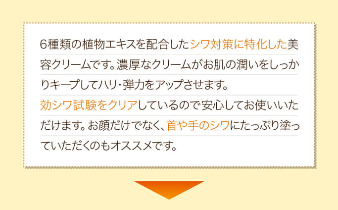 6種類の植物エキスを配合したシワ対策に特化した美容クリームです。濃厚なクリームがお肌の潤いをしっかりキープしてハリ・弾力をアップさせます。効シワ試験をクリアしているので安心してお使いいただけます。お顔だけでなく、首や手のシワにたっぷり塗っていただくのもオススメです。