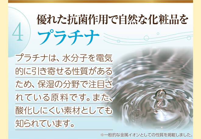 優れた抗菌作用で自然な化粧品を『プラチナ』（プラチナは、水分子を電気的に引き寄せる性質があるため、保湿の分野で注目されている原料です。また、酸化しにくい素材としても知られています。）※一般的な金属イオンとしての性質を掲載しました。