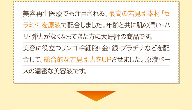 美容再生医療でも注目される、最高の若見え素材「セラミド」を原液で配合しました。年齢と共に肌の潤い・ハリ・弾力がなくなってきた方に大好評の商品です。美容に役立つリンゴ幹細胞・金・銀・プラチナなどを配合して、総合的な若見え力をUPさせました。原液ベースの濃密な美容液です。