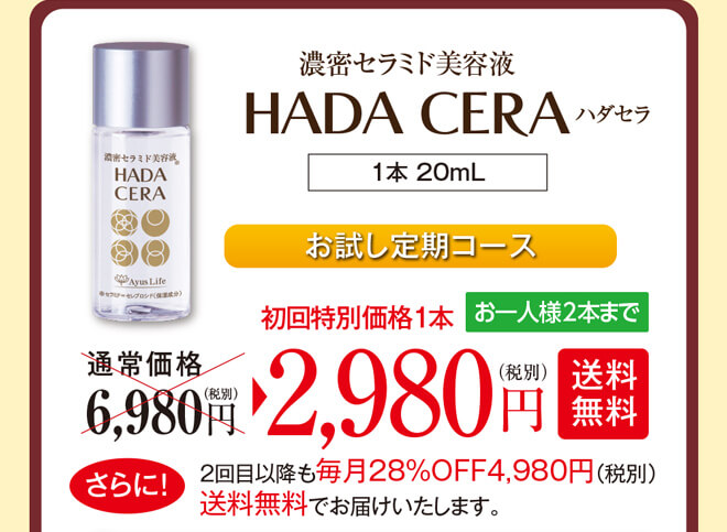 濃密セラミド美容液ハダセラ（1本 20mL）お試し定期コース　通常価格6,980円（税別）のところ、初回特別価格1本2,980円（税別）【送料無料】お一人様2本までとなります。さらに！2回目以降も毎月28%OFF4,980円（税別）送料無料でお届けいたします。