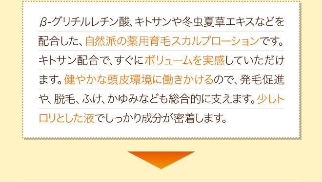 β-グリチルレチン酸、キトサンや冬虫夏草エキスなどを配合した、自然派の薬用育毛スカルプローションです。キトサン配合で、すぐにボリュームを実感していただけます。健やかな頭皮環境に働きかけるので、発毛促進や、脱毛、ふけ、かゆみなども総合的に支えます。少しトロリとした液でしっかり成分が密着します。