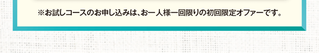 お試しコースのお申し込みはお一人様1回限りの初回限定オファーです。