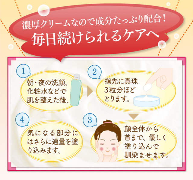 濃厚クリームなので、成分たっぷり配合！毎日続けられるケアへ！洗顔後、指先に真珠玉3粒分をとります。きになる部分には重ねて塗りこんでいきます。