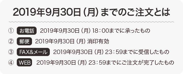 2019年9月30日（月）までのご注文とは、①お電話→2019年9月30日（月）18：00までに承ったもの。②郵便→2019年9月30日（月）消印有効。③FAX&メール→2019年9月30日（月）23：59までに受信したもの。④WEB→2019年9月30日（月）23：59までにご注文が完了したもの